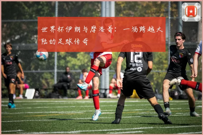世界杯伊朗与摩洛哥：一场跨越大陆的足球传奇