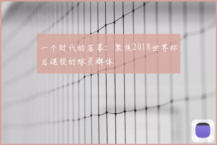 一个时代的落幕：聚焦2018世界杯后退役的球员群体