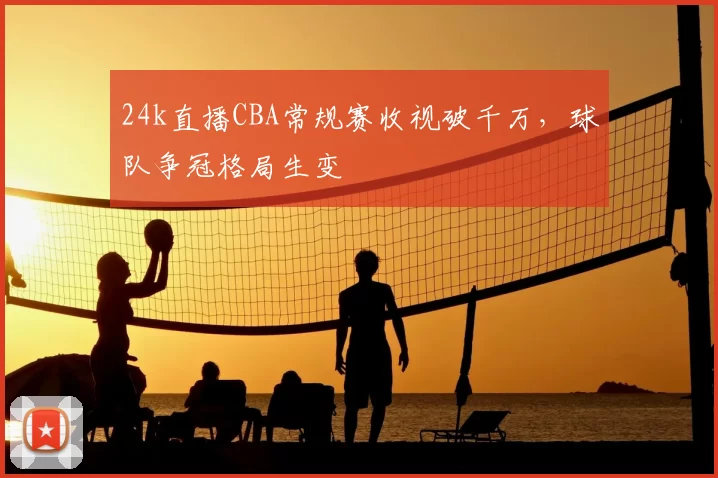 24k直播CBA常规赛收视破千万，球队争冠格局生变