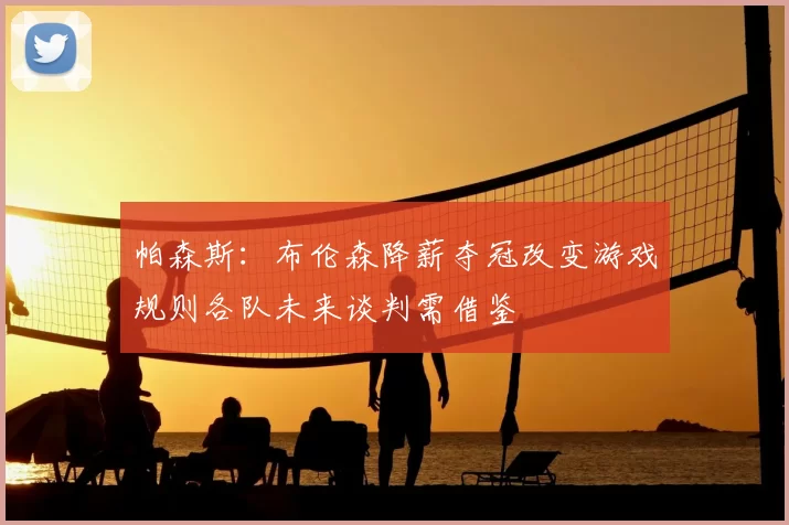 帕森斯:布伦森降薪夺冠改变游戏规则各队未来谈判需借鉴