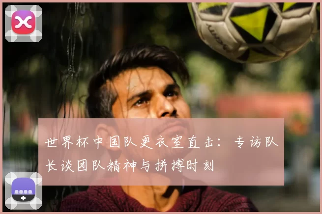 世界杯中国队更衣室直击:专访队长谈团队精神与拼搏时刻