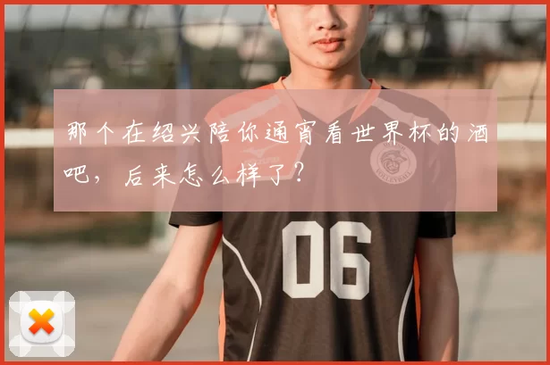 那个在绍兴陪你通宵看世界杯的酒吧,后来怎么样了?