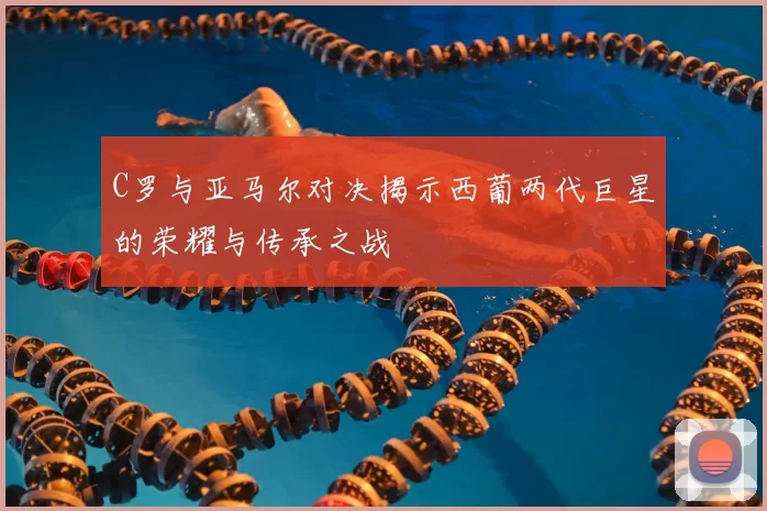 C罗与亚马尔对决揭示西葡两代巨星的荣耀与传承之战