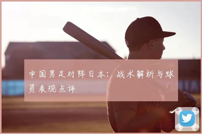 中国男足对阵日本:战术解析与球员表现点评