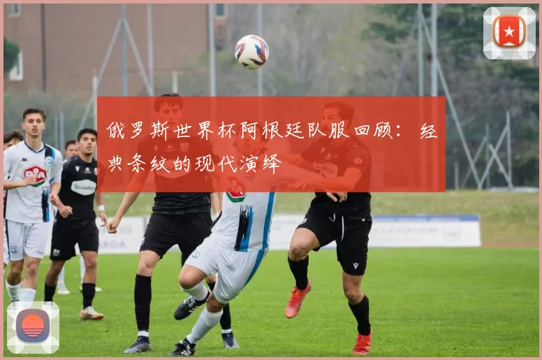 俄罗斯世界杯阿根廷队服回顾:经典条纹的现代演绎