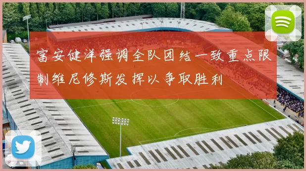 富安健洋强调全队团结一致重点限制维尼修斯发挥以争取胜利