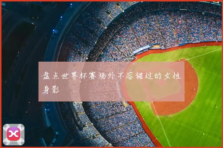 盘点世界杯赛场外不容错过的女性身影
