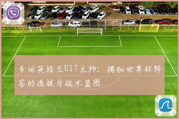 专访英格兰U17主帅:揭秘世界杯阵容的选拔与战术蓝图