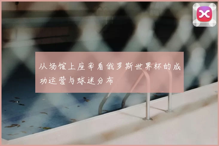 从场馆上座率看俄罗斯世界杯的成功运营与球迷分布