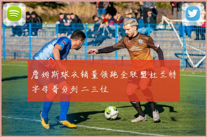 詹姆斯球衣销量领跑全联盟杜兰特字母哥分列二三位