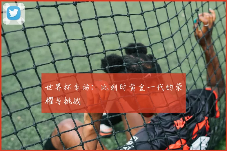 世界杯专访:比利时黄金一代的荣耀与挑战