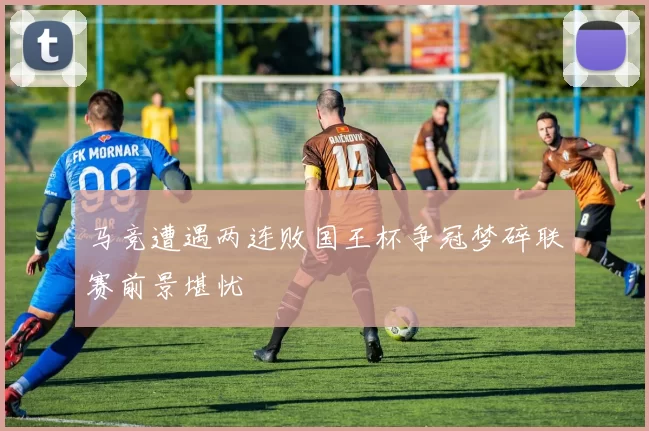 马竞遭遇两连败国王杯争冠梦碎联赛前景堪忧