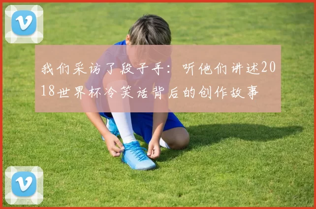 我们采访了段子手:听他们讲述2018世界杯冷笑话背后的创作故事