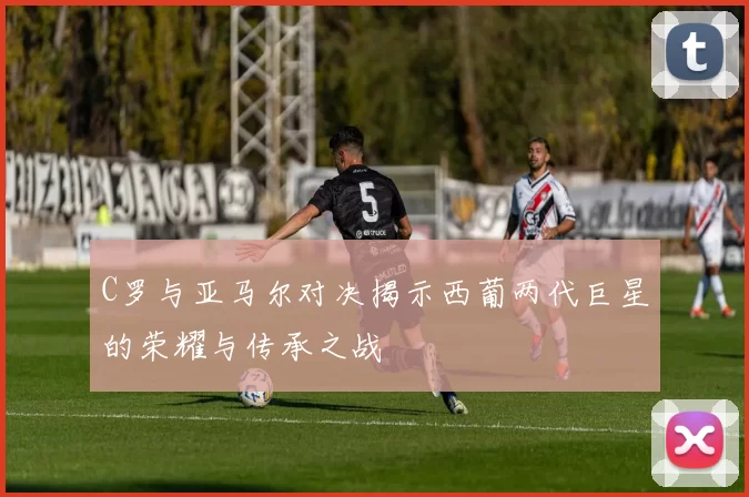 C罗与亚马尔对决揭示西葡两代巨星的荣耀与传承之战