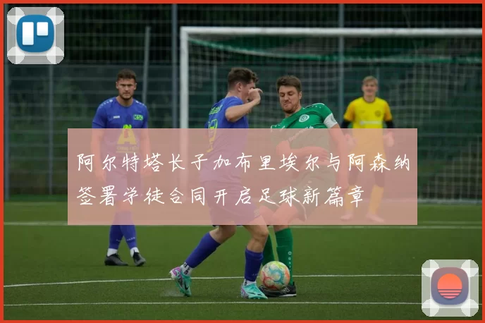 阿尔特塔长子加布里埃尔与阿森纳签署学徒合同开启足球新篇章