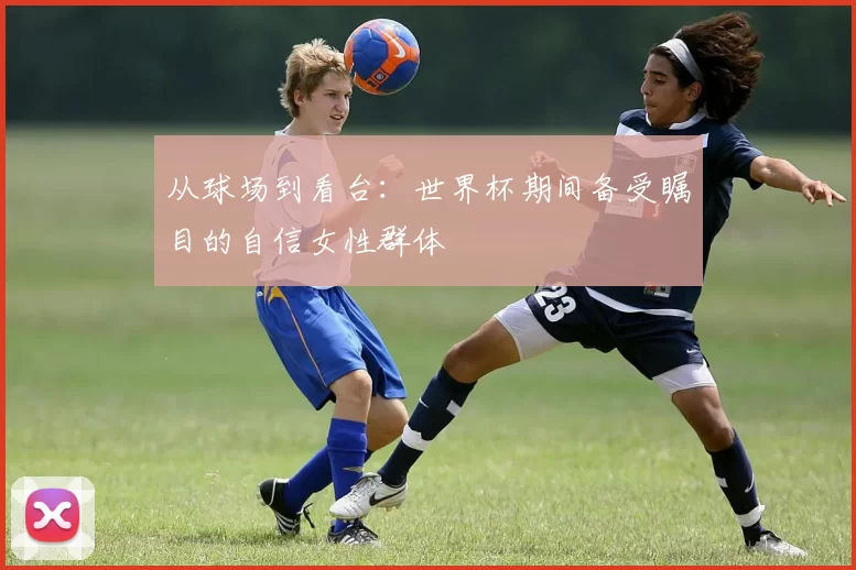 从球场到看台：世界杯期间备受瞩目的自信女性群体