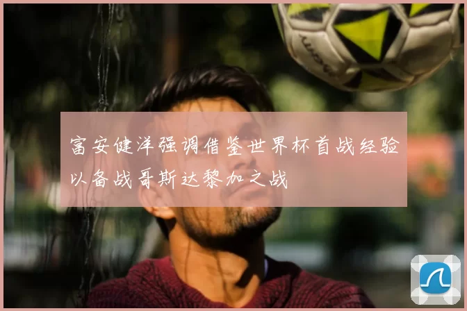 富安健洋强调借鉴世界杯首战经验以备战哥斯达黎加之战