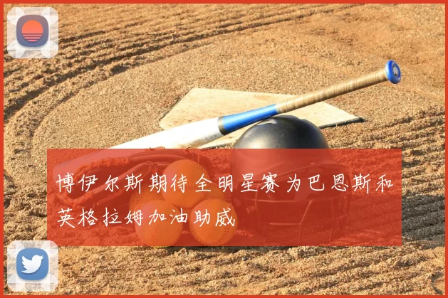 博伊尔斯期待全明星赛为巴恩斯和英格拉姆加油助威