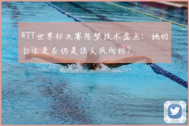 WTT世界杯决赛陈梦技术盘点:她的打法是否仍是顶尖风向标?