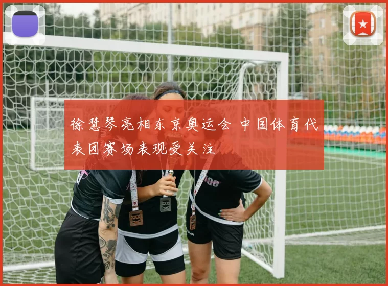 徐慧琴亮相东京奥运会 中国体育代表团赛场表现受关注