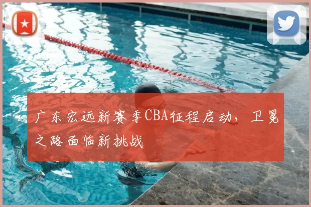 广东宏远新赛季CBA征程启动，卫冕之路面临新挑战