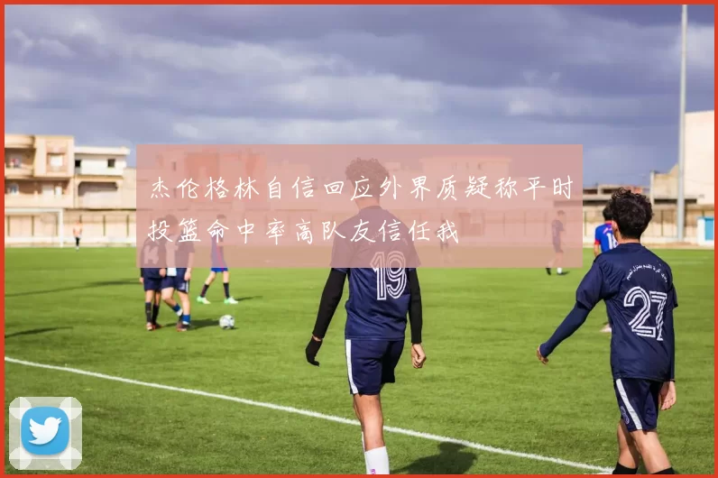 杰伦格林自信回应外界质疑称平时投篮命中率高队友信任我
