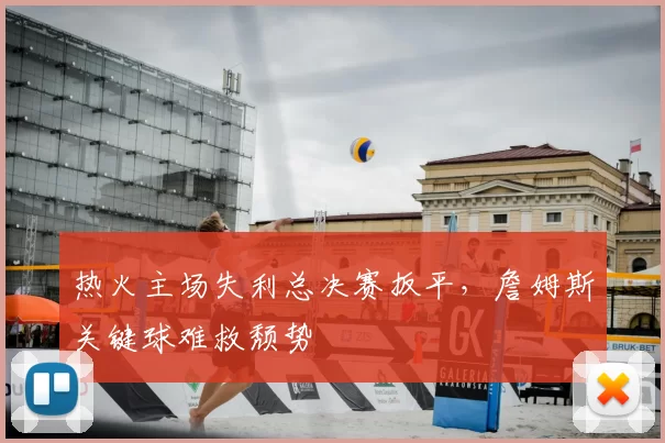热火主场失利总决赛扳平,詹姆斯关键球难救颓势